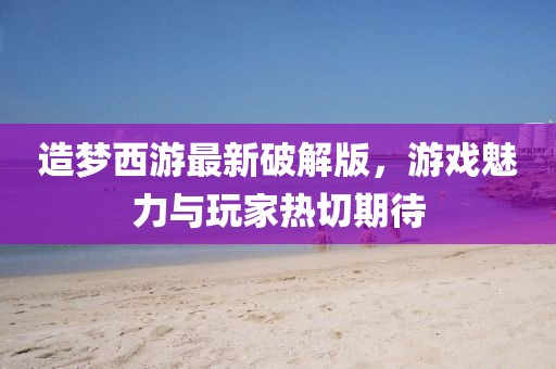 造梦西游最新破解版，游戏魅力与玩家热切期待