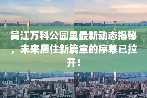 吴江万科公园里最新动态揭秘，未来居住新篇章的序幕已拉开！