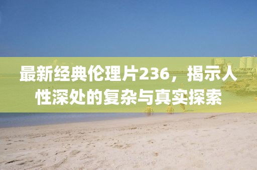 最新经典伦理片236，揭示人性深处的复杂与真实探索