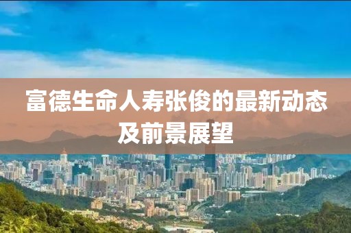 富德生命人寿张俊的最新动态及前景展望