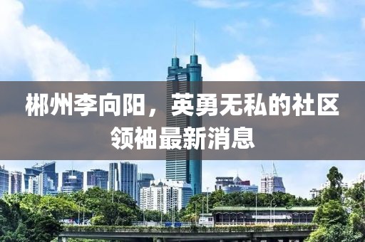 郴州李向阳，英勇无私的社区领袖最新消息
