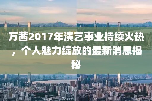万茜2017年演艺事业持续火热，个人魅力绽放的最新消息揭秘