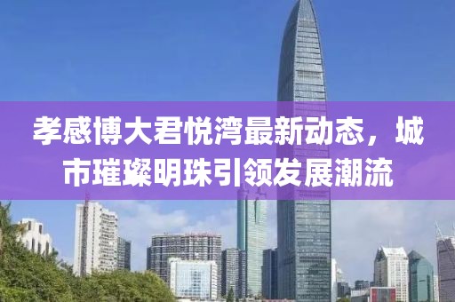 孝感博大君悦湾最新动态，城市璀璨明珠引领发展潮流