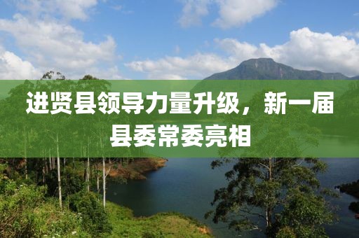 进贤县领导力量升级，新一届县委常委亮相