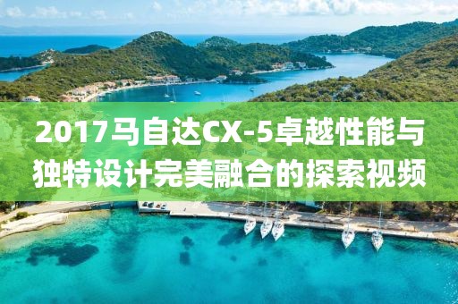 2017马自达CX-5卓越性能与独特设计完美融合的探索视频
