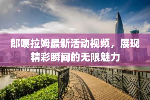 郎嘎拉姆最新活动视频，展现精彩瞬间的无限魅力
