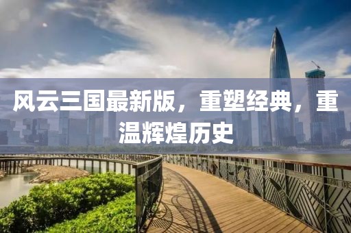 风云三国最新版，重塑经典，重温辉煌历史