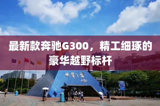 最新款奔驰G300，精工细琢的豪华越野标杆