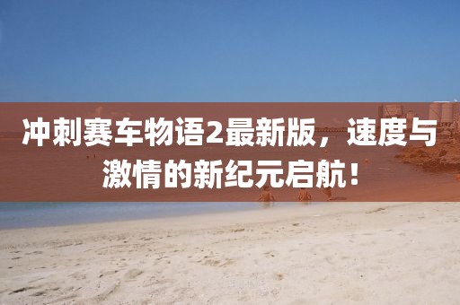 冲刺赛车物语2最新版，速度与激情的新纪元启航！
