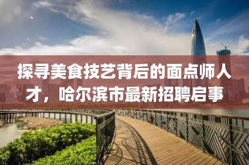 探寻美食技艺背后的面点师人才，哈尔滨市最新招聘启事