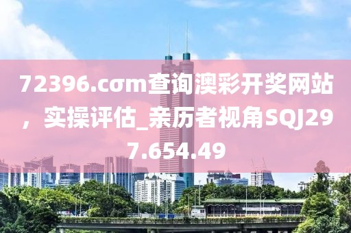 72396.cσm查询澳彩开奖网站，实操评估_亲历者视角SQJ297.654.49