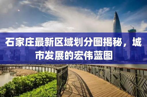 石家庄最新区域划分图揭秘，城市发展的宏伟蓝图