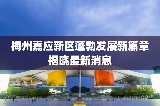 梅州嘉应新区蓬勃发展新篇章揭晓最新消息