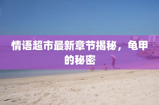 情语超市最新章节揭秘，龟甲的秘密