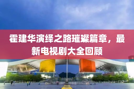 霍建华演绎之路璀璨篇章，最新电视剧大全回顾
