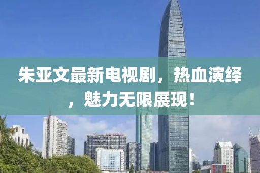朱亚文最新电视剧，热血演绎，魅力无限展现！