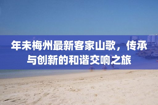 年未梅州最新客家山歌，传承与创新的和谐交响之旅