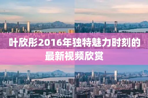 叶欣彤2016年独特魅力时刻的最新视频欣赏