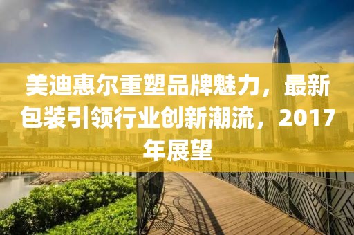 美迪惠尔重塑品牌魅力，最新包装引领行业创新潮流，2017年展望