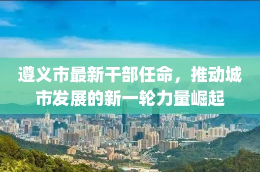 遵义市最新干部任命，推动城市发展的新一轮力量崛起