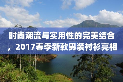 时尚潮流与实用性的完美结合，2017春季新款男装衬衫亮相