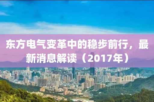 东方电气变革中的稳步前行，最新消息解读（2017年）