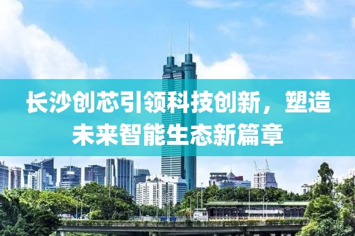 长沙创芯引领科技创新，塑造未来智能生态新篇章