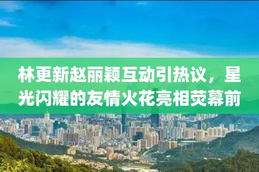林更新赵丽颖互动引热议，星光闪耀的友情火花亮相荧幕前