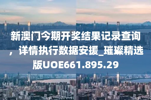 新澳门今期开奖结果记录查询，详情执行数据安援_璀璨精选版UOE661.895.29