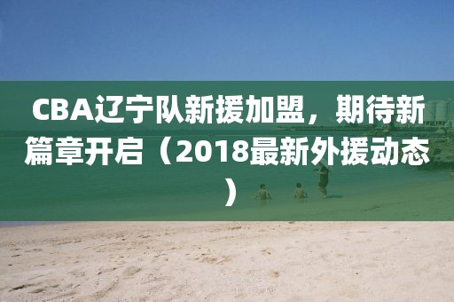 CBA辽宁队新援加盟，期待新篇章开启（2018最新外援动态）