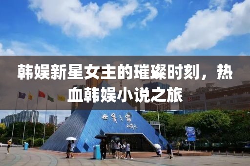 韩娱新星女主的璀璨时刻，热血韩娱小说之旅