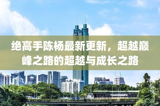 绝高手陈杨最新更新，超越巅峰之路的超越与成长之路