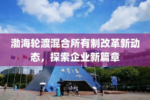 渤海轮渡混合所有制改革新动态，探索企业新篇章