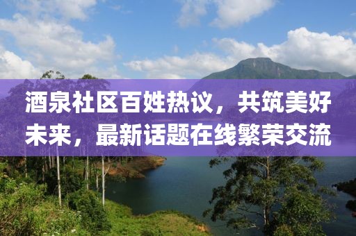 酒泉社区百姓热议，共筑美好未来，最新话题在线繁荣交流