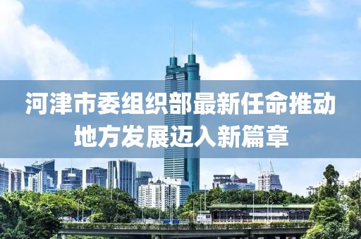 河津市委组织部最新任命推动地方发展迈入新篇章