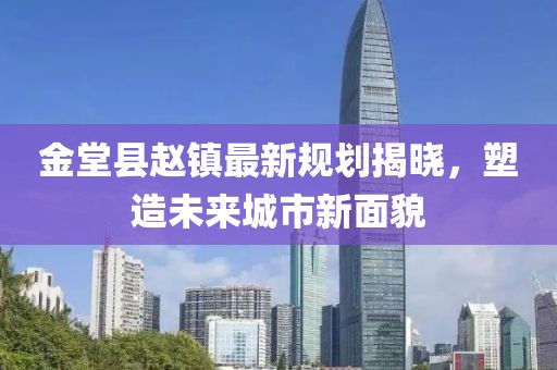 金堂县赵镇最新规划揭晓，塑造未来城市新面貌