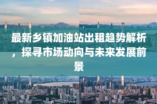 最新乡镇加油站出租趋势解析，探寻市场动向与未来发展前景