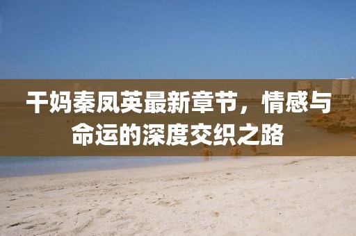 干妈秦凤英最新章节，情感与命运的深度交织之路