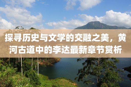 探寻历史与文学的交融之美，黄河古道中的李达最新章节赏析