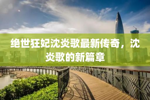 绝世狂妃沈炎歌最新传奇，沈炎歌的新篇章