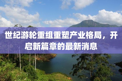 世纪游轮重组重塑产业格局，开启新篇章的最新消息