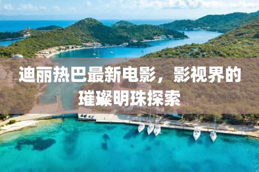 迪丽热巴最新电影，影视界的璀璨明珠探索