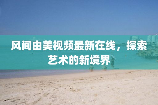 风间由美视频最新在线，探索艺术的新境界
