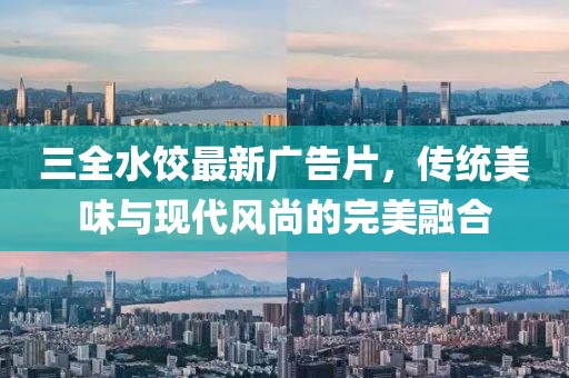 三全水饺最新广告片，传统美味与现代风尚的完美融合