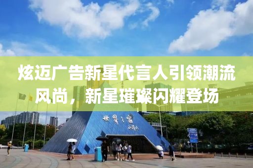 炫迈广告新星代言人引领潮流风尚，新星璀璨闪耀登场