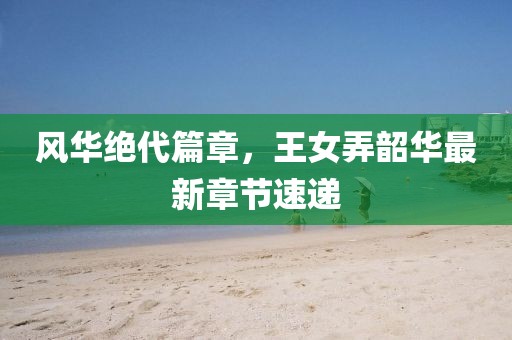 风华绝代篇章，王女弄韶华最新章节速递
