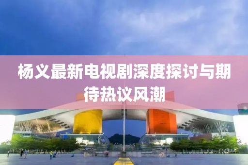 杨义最新电视剧深度探讨与期待热议风潮
