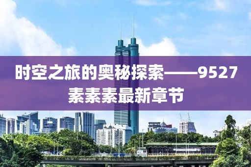 时空之旅的奥秘探索——9527素素素最新章节