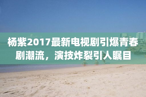 杨紫2017最新电视剧引爆青春剧潮流，演技炸裂引人瞩目