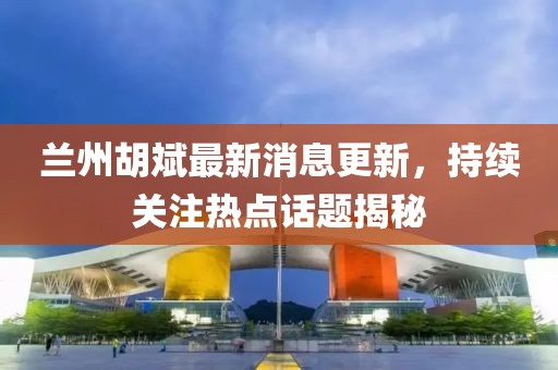 兰州胡斌最新消息更新，持续关注热点话题揭秘